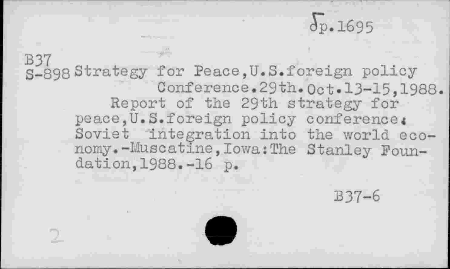 ﻿Jp.1695
B37
S-898 Strategy for Peace,U.S.foreign policy Conference.29th.Oct.13-15,1988.
Report of the 29th strategy for peace,U.S.foreign policy conference« Soviet integration into the world economy. -Muscatine, Iowa: The Stanley Foundation, 1988. -16 p.
B37-6